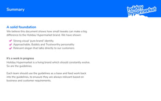 Summary
A solid foundation
It’s a work in progress
Strong visual ‘pure brand’ identity
Approachable, Bubbly and Trustworthy personality
Relevant slogan that talks directly to our customers
Holiday Hypermarket is a living brand which should constantly evolve.
So are the guidelines.
Each team should use the guidelines as a base and feed work back
into the guidelines, to enusure they are always relevant based on
business and customer requirements.
We believe this document shows how small tweaks can make a big
difference to the Holiday Hypermarket brand. We have shown:
 