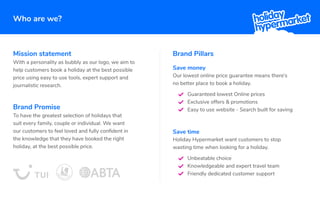 Who are we?
Brand Pillars
Save money
Our lowest online price guarantee means there’s
no better place to book a holiday.
Save time
Holiday Hypermarket want customers to stop
wasting time when looking for a holiday.
Unbeatable choice
Knowledgeable and expert travel team
Friendly dedicated customer support
Mission statement
With a personality as bubbly as our logo, we aim to
help customers book a holiday at the best possible
price using easy to use tools, expert support and
journalistic research.
Brand Promise
To have the greatest selection of holidays that
suit every family, couple or individual. We want
our customers to feel loved and fully conﬁdent in
the knowledge that they have booked the right
holiday, at the best possible price.
Guaranteed lowest Online prices
Exclusive offers & promotions
Easy to use website - Search built for saving
 