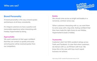 Who are we?
Brand Personality
Approachable
We want customers to feel super conﬁdent
that they can contact us quickly and easily
and all queries will be resolved quicker than
our competitors.
Bubbly
We should come across as bright and bubbly in a
nonsense, common sense way.
When customers interacting with us, we want them
to come away with a big smile, feeling conﬁdent that
they have made the right choice to use Holiday
Hypermarket to book a holiday.
A brand personality is the way a brand speaks
and behaves at all times consistently.
It’s integral customers to have a positive and
memorable experience when interacting with
Holiday Hypermarket by being...
Feefo rating of 4.6/5. Facebook Recommended rating of 4.2/5.
Trustworthy
Customer’s don't lie! With excellent ratings across
Feefo and Facebook, it’s clear that when customers
do interact with us, we ﬁll them with trust. We
know this is the case with how much repeat
buisness we achieve.
 