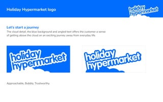 Holiday Hypermarket logo
Let’s start a journey
The cloud detail, the blue background and angled text offers the customer a sense
of getting above the cloud on an exciting journey away from everyday life.
Approachable, Bubbly, Trustworthy
 