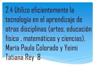 2.4 Utilizo eficientemente la
tecnología en el aprendizaje de
otras disciplinas (artes, educación
física , matemáticas y ciencias).
María Paula Colorado y Yeimi
Tatiana Rey 8
 