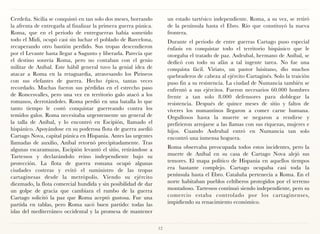 Cerdeña. Sicilia se conquistó en tan solo dos meses, borrando          un estado tartésico independiente. Roma, a su vez, se retiró
la afrenta de entregarla al finalizar la primera guerra púnica.        de la península hasta el Ebro. Río que constituyó la nueva
Roma, que en el periodo de entreguerras había sometido                 frontera.
todo el Midi, ocupó casi sin luchar el poblado de Barcelona,           Durante el periodo de entre guerras Cartago puso especial
recuperando otro bastión perdido. Sus tropas descendieron              énfasis en conquistar todo el territorio hispánico que le
por el Levante hasta llegar a Sagunto y liberarla. Parecía que         otorgaba el tratado de paz. Asdrubal, hermano de Aníbal, se
el destino sonreía Roma, pero no contaban con el genio                 dedicó con todo su afán a tal ingente tarea. No fue una
militar de Aníbal. Este hábil general tuvo la genial idea de           conquista fácil. Viriato, un pastor luisitano, dio muchos
atacar a Roma en la retaguardia, atravesando los Pirineos              quebraderos de cabeza al ejército Cartaginés. Solo la traición
con sus elefantes de guerra. Hecho épico, tantas veces                 puso fin a su resistencia. La ciudad de Numancia también se
recordado. Muchas fueron sus pérdidas en el estrecho paso              enfrentó a sus ejércitos. Fueron necesarios 60.000 hombres
de Roncesvalles, pero una vez en territorio galo atacó a los           frente a tan solo 8.000 defensores para doblegar la
romanos, derrotándoles. Roma perdió en una batalla lo que              resistencia. Después de quince meses de sitio y faltos de
tanto tiempo le costó conquistar guerreando contra los                 víveres los numantinos llegaron a comer carne humana.
temidos galos. Roma necesitaba urgentemente un general de              Orgullosos hasta la muerte se negaron a rendirse y
la talla de Aníbal, y lo encontró en Escipión, llamado el              prefirieron arrojarse a las llamas con sus riquezas, mujeres e
hispánico. Apoyándose en su poderosa flota de guerra asedió            hijos. Cuando Asdrubal entró en Numancia tan solo
Cartago Nova, capital púnica en Hispania. Antes las urgentes           encontró una inmensa hoguera.
llamadas de auxilio, Aníbal retornó precipitadamente. Tras
algunas escaramuzas, Escipión levantó el sitio, retirándose a          Roma observaba preocupada todos estos incidentes, pero la
Tartessos y declarándolo reino independiente bajo su                   muerte de Aníbal en su casa de Cartago Nova alejó sus
protección. La flota de guerra romana ocupó algunas                    temores. El mapa político de Hispania en aquellos tiempos
ciudades costeras y evitó el suministro de las tropas                  era bastante complejo. Cartago ocupaba casi toda la
cartaginesas desde la metrópolis. Viendo su ejército                   península hasta el Ebro. Cataluña pertenecía a Roma. En el
diezmado, la flota comercial hundida y sin posibilidad de dar          norte habitaban pueblos celtíberos protegidos por el terreno
un golpe de gracia que cambiara el rumbo de la guerra                  montañoso. Tartessos continuó siendo independiente, pero su
Cartago solicitó la paz que Roma aceptó gustosa. Fue una               comercio estaba controlado por los cartaginenses,
partida en tablas, pero Roma sacó buen partido: todas las              impidiendo su renacimiento económico.
islas del mediterráneo occidental y la promesa de mantener

                                                                  12
 