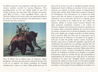 La última escena de esta sangrienta contienda entre los dos          fuerza de las armas, tan solo su inteligencia podría salvarla.
colosos también sucedió en nuestra Hispania. Pero                    Lógicamente buscó en Roma su salvación. Con la excusa de
paradójicamente no fue una ciudad sitiada la que hizo                presentar sus respetos al senado romano un impresionante
estallar la guerra, sino una mujer. Nos referimos al romance         cortejo salió en barco desde Gadiz bajo la suspicaz mirada de
entre Julio el César y Cleo, apedillada Patrás, reina de             los Cartagineses. Tras desembarcar en el puerto de Ostia
Tartessos. Mucho se ha escrito sobre este apasionada historia        espero unos días sin dejarse ver para hacer que su llegada
de amor. La mitad meras fantasías. Nos limitaremos a relatar         coincidiera con el aniversario del fin de la segunda guerra
los hechos tal como ocurrieron.                                      púnica. Su entrada en la ciudad de las siete colinas fue
                                                                     suntuosa. Abrían el cortejo cuatro enormes elefantes del
                                                                     Atlas portando estandartes romanos y los colores de
                                                                     Tartessos. Seguían más de doscientos sirvientes ataviados con
                                                                     las mejores galas y portando diademas de oro. En el centro
                                                                     un enorme y pesado carro en forma de pirámide con la reina
                                                                     Cleo en la cúspide que arrojaba monedas a la plebe durante
                                                                     todo el trayecto. Hay que decir que la reina gastó casi la
                                                                     mitad del tesoro de Tartessos en tal alarde. Se lo jugaba el
                                                                     todo por el todo. El pueblo romano estaba encantado y
                                                                     durante varios meses se habló del magnífico espectáculo. El
                                                                     recibimiento del senado fue, sin embargo, bastante frío. No
                                                                     se dejaron impresionar por tanta riqueza y trataron a la reina
                                                                     con cortesía, pero sin ninguna concesión. Sabían muy bien lo
                                                                     que quería la reina, el apoyo incondicional romano para
                                                                     acabar con el bloqueo económico que ahogaba a su pueblo.
                                                                     Ciertamente existía un acuerdo de paz que garantizaba la
                                                                     independencia de Tartessos, pero nada decía de sanciones
Cleo de Patrás fue la última reina de Tartessos. Mujer               económicas. Lo único que consiguió fueron evanescentes
inteligente y hermosa fue muy pronto consciente de que vivía         promesas de ayuda en el caso de que su reino fuera ocupado
el fin de su imperio. La tenaza económica de Cartago                 militarmente por Cartago. Lo más seguro que fue el miedo a
ahogaba poco a poco a su reino. Nada podía hacer por la              una larga y costosa guerra lo que predispuso al senado en su

                                                                13
 