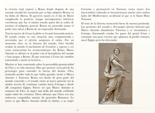 la victoria total regresó a Roma donde después de una                 Cornutta y permaneció en Tartessos varios meses. Los
entrada triunfal fue asesinado por su hijo adoptivo Brutus en         intercambios culturales se incrementaron mucho entre ambos
los hidus de Marzo. El guerrero murió en el día de Marte              lados del Mediterráneo occidental al que se le llamó Mare
cumpliendo la profecía. Largas investigaciones históricas             Nostrum.
corroboran que fue el mismo senado quien dio la orden de              El resto de la historia transcurrió fuera de nuestra península.
asesinar al peligroso general. Brutus no pretendía tomar el           Las presiones del senado y del propio ejército hicieron que
poder sino salvar a Roma de un emperador divinizado.                  Marco Antonio abandonara Tartessos y se encaminara a
Tras la muerte de Cesar la plebe se levantó buscando justicia.        Cartago. Intentando emular los pasos del genial César y
El senado estaba en una situación muy comprometida y                  conseguir una gran victoria que aplacara al pueblo romano,
necesitaba que el ejército asegurara el orden. Fue un                 atacó Egipto pero fue derrotado.
momento clave en la historia del mundo. Cleo decidió
ocultar al mundo el nacimiento de Cesarión y esperar a ver
como transcurrían los acontecimientos. En Roma, Marco
Antonio se afirmó en el poder con el beneplácito del senado
e hizo juzgar a Brutus. El que traicionó a Cesar fue también
traicionado y murió en la horca…
Muchos se han comentado sobre la pretendida promiscuidad
de Cleo y su vida amorosa. Hay que ponerse en la piel de los
personajes para entender la fuerza del drama. Cleo,
temiendo perder todo lo que había ganado, invitó a Marco
Antonio a Tartessos. Roma era dueña de gran parte del
mundo conocido y el senado envío al nuevo general con la
misión secreta de continuar camino hacia Cartago y desde
allí conquistar Egipto. Parece ser que Marco Antonio se
enamoró de Cleo, la mujer más bella del mundo civilizado
según todos los cronistas. Otros afirman que Clero era una
seductora compulsiba amante de generales Romanos. Lo
cierto es que Marco Antonio olvidó la misión, a su mujer


                                                                 15
 