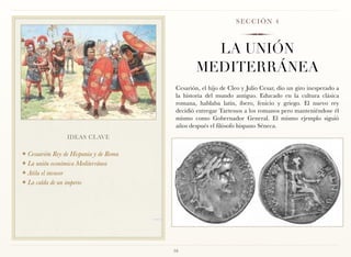 SECCIÓN 4



                                                   LA UNIÓN
                                                 MEDITERRÁNEA
                                         Cesarión, el hijo de Cleo y Julio Cesar, dio un giro inesperado a
                                         la historia del mundo antiguo. Educado en la cultura clásica
                                         romana, hablaba latín, íbero, fenicio y griego. El nuevo rey
                                         decidió entregar Tartessos a los romanos pero manteniéndose él
                                         mismo como Gobernador General. El mismo ejemplo siguió
                                         años después el filósofo hispano Séneca.
                 IDEAS CLAVE

❖ Cesaarión Rey de Hispania y de Roma
❖ La unión económica Mediterránea

❖ Atila el invasor

❖ La caída de un imperio




                                        16
 