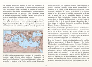 La anexión voluntaria supuso el pago de impuestos al                 militar de carrera era aspirante al título. Esta competencia
gobierno central y beneficiarse de una economía protegida            positiva funcionó durante varios siglos implantando el
en el área romana. Libre circulación de mercancías, capital y        concepto de la UM y SPQR. El senado se convirtió en un
mano de obra. La marina romana limpió el Mediterráneo de             inmenso imperio de países federados y ocupados
piratas y salteadores. Las relaciones entre Hispania y Roma          militarmente. Respecto a los pueblos conquistados la táctica
se multiplicaron por siete. También Cartago participó en el          que se siguió fue la de permitirles formar su propio
proceso, aunque bajo gobierno militar romano.                        autogobierno bajo jurisdicción romana. Fue época de
Poco a poco la Unión romana se fue expandiendo. Grecia,              prosperidad y riqueza. Probablemente el primer impacto
cuna de la democracia, se sumó a la Unión Mediterránea.              económico fue el de la moneda única o Denarium. En el
Egipto también lo hizo. En el plano político, el senado se           latín vulgar se deformó formando las palabras Denario,
encontraba en un continuo conflicto con el ejército que              Dinero, Deneuro y finalmente Euro.
                                                                     El comercio marítimo fue global en el entorno mediterráneo.
                                                                     La Unión Romana era un éxito económico. Las mercancías
                                                                     fluían en el Mare Nostrum. Se invirtió mucho oro en
                                                                     infraestructuras, especialmente en calzadas. Se fomentó la
                                                                     creación de ciudades. Hispalis, la antigua capital de Tartessos
                                                                     tuvo un esplendor comparable a la misma Roma.
                                                                     Pero con el paso del tiempo las dificultades con los pueblos
                                                                     bárbaros aumentaron. El Imperio Romano y la Unión
                                                                     Mediterránea se escindió en dos partes: Oriente y Occidente.
                                                                     Hispania quedo en la órbita occidental con Roma como
                                                                     capital administrativa. Caput Mundi. El ejército combatía en
                                                                     Germania y Escocia contra pueblos bárbaros en constantes
                                                                     guerras entre ellos mismos. La idea de paz y progreso
decidió resolver con campañas exteriores de expansión. No            económico no les interesaba. Pero si querían repartir las
obstante hubo algunos golpes militares. Hábilmente el                riquezas. Algunos jefes se dejaron sobornar por los romanos,
senado creo la figura del Cesar conquistador cuya misión era         muchos jóvenes emigraron con la decisión de triunfar. Los
agrandar el imperio y la Unión Mediterránea. Cualquier               generales romanos fomentaban las guerras externas con el


                                                                17
 