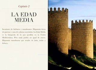 Capítulo 2


          LA EDAD
           MEDIA
Invasiones de bárbaros y musulmanes. Hispannia tierra
de guerras y cuna de culturas mezcladas. La Edad Media
es la búsqueda de la paz perdida en la Unión
Mediterránea. Pero nada podría ser igual de nuevo.
Hispannia musulmana que rezaba en latín, árabe y
hebreo.
 