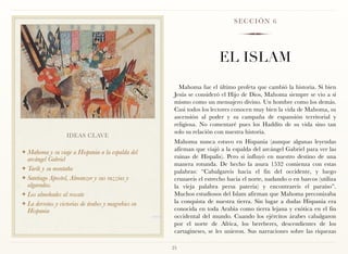 SECCIÓN 6




                                                                        EL ISLAM
                                                        Mahoma fue el último profeta que cambió la historia. Si bien
                                                      Jesús se consideró el Hijo de Dios, Mahoma siempre se vio a sí
                                                      mismo como un mensajero divino. Un hombre como los demás.
                                                      Casi todos los lectores conocen muy bien la vida de Mahoma, su
                                                      ascensión al poder y su campaña de expansión territorial y
                                                      religiosa. No comentaré pues los Haddits de su vida sino tan
                                                      solo su relación con nuestra historia.
                   IDEAS CLAVE
                                                      Mahoma nunca estuvo en Hispania (aunque algunas leyendas
                                                      afirman que viajó a la espalda del arcángel Gabriel para ver las
❖ Mahoma y su viaje a Hispania a la espalda del
  arcángel Gabriel                                    ruinas de Hispalis). Pero si influyó en nuestro destino de una
                                                      manera rotunda. De hecho la asura 1532 comienza con estas
❖ Tarik y su montaña
                                                      palabras: “Cabalgareis hacia el fin del occidente, y luego
❖ Santiago Apostol, Almanzor y sus razzias y          cruzareis el estrecho hacia el norte, nadando o en barcos (utiliza
  algaradas.                                          la vieja palabra persa pateria) y encontrareis el paraíso”.
❖ Los almohades al rescate                            Muchos estudiosos del Islam afirman que Mahoma preconizaba
❖ La derrotas y victorias de árabes y magrebies en    la conquista de nuestra tierra. Sin lugar a dudas Hispania era
  Hispania                                            conocida en toda Arabia como tierra lejana y exótica en el fin
                                                      occidental del mundo. Cuando los ejércitos árabes cabalgaron
                                                      por el norte de Africa, los bereberes, descendientes de los
                                                      cartagineses, se les unieron. Sus narraciones sobre las riquezas

                                                     25
 