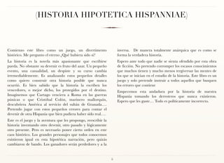 (HISTORIA HIPOTETICA HISPANNIAE)



Comienzo este libro como un juego, un divertimento                    inversa. De manera totalmente anárquica que es como se
histórico. Me pregunto el eterno ¿Qué hubiera sido si?                forma la verdadera historia.
La historia es la novela más apasionante que escribirse               Espero ante todo que nadie se sienta ofendido por esta obra
pueda. No obstante su devenir es fruto del azar. Un pequeño           de ficción. No pretendo corromper los escasos conocimientos
evento, una casualidad, un despiste y su curso cambia                 que muchos tienen y mucho menos tergiversar las mentes de
irremediablemente. Es analizando estos pequeños detalles              los que se inician en el estudio de la historia. Este libro es un
como quiero construir otra historia posible que nunca                 juego y solo pretende instruir a todos aquellos que busquen
ocurrió. Es bien sabido que la historia la escriben los               los errores que contiene
vencedores, o mejor dicho, los protegidos por el destino.             Empecemos esta andadura por la historia de nuestra
Imaginemos que Cartago venciera a Roma en las guerras                 Hispania tomando los derroteros que nunca existieron. 
púnicas o que Cristóbal Colón, marinero mallorquín,                   Espero que les guste… Todo es políticamente incorrecto.
descubriera América al servicio del sultán de Granada….
Pretendo jugar con estos pequeños errores para contar el
devenir de otra Hispania que bien pudiera haber sido real….
Este es el juego y la aventura que les propongo, reescribir la
historia inventando otro devenir, otro pasado y lógicamente
otro presente. Pero es necesario poner cierto orden en este
caos histórico. Los grandes personajes que todos conocemos
existieron igual en esta hipotética narración, pero quizás
cambiaron de bando. Los ganadores serán perdedores y a la


                                                                 ii
 