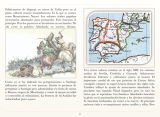 Políticamente de disgregó en reinos de Taifas pero en el
plano cultural renació inusitadamente. Es lo que se conoce
como Renacimiento Nazarí. Los sultanes árabes pagaban
mercenarios almohades para protegerlos. Esto funcionó al
principio. Pero los guerreros se durmieron en sus laureles. De
ahí viene la palabra Almohada en nuestro idioma.




                                                                      Tres reinos todavía resistían en el siglo XIII: los emiratos
                                                                      unidos de Sevilla, Córdoba y Granada. Sabiamente
                                                                      decidieron federarse y enfrentarse juntos al invasor. El
                                                                      importante caudal de oro que provenía de Centro Africa
Como ya se ha indicado las peregrinaciones a Santiago
                                                                      consiguió comprar su supervivencia durante dos siglos más.
influyeron mucho en este proceso. Existía la promesa de
                                                                      También influyó la ayuda de mercenarios almohades. Se
peregrinar a Santiago pero adentrándose en tierra de moros
                                                                      proclamó una segunda Yihad hispánica pero no tuvo los
o Mauros (negros de Mauritania) y matar al menos un infiel
                                                                      éxitos que se esperaban. Los fanáticos Almohades buscaban
(o convertirlo al crisitanismo). La frontera de Al Andalus fue
                                                                      la gloria en la autoinmolación frente a los ejércitos cristianos.
reduciéndose poco a poco.
                                                                      Se lanzaban furibundos sin temer a la muerte. Al principio
                                                                      tuvieron éxito y reconquistaron varios castillos y villas. Pero


                                                                 31
 