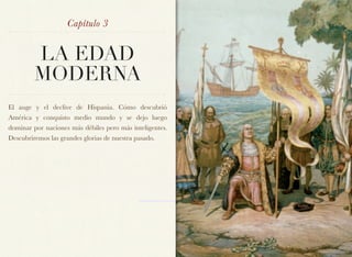 Capítulo 3


         LA EDAD
         MODERNA
El auge y el declive de Hispania. Cómo descubrió
América y conquisto medio mundo y se dejo luego
dominar por naciones más débiles pero más inteligentes.
Descubriremos las grandes glorias de nuestra pasado.
 