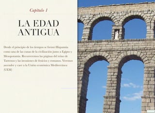 Capítulo 1


           LA EDAD
           ANTIGUA
Desde el principio de los tiempos se formó Hispannia
como una de las cunas de la civilización junto a Egipto y
Mesopotamia. Recorreremos las páginas del reino de
Tartessos y las invasiones de fenicios y romanos. Veremos
ascender y caer a la Unión económica Mediterránea
(UEM)
 