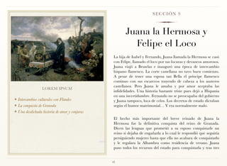 SECCIÓN 9



                                                       Juana la Hermosa y
                                                         Felipe el Loco
                                                La hija de Isabel y Fernando, Juana llamada la Hermosa se casó
                                                con Felipe, llamado el loco por sus locuras y devaneos amorosos.
                                                Juana viajó a Bruselas e inauguró una época de intercambio
                                                hispano flamenco. La corte castellana no tuvo buen comienzo.
                                                A pesar de tener una esposa tan Bella el príncipe flamenco
                                                continuo con sus escarceos trayendo de cabeza a los austeros
                                                castellanos. Pero Juana le amaba y por amor aceptaba las
                 LOREM IPSUM
                                                infidelidades. Una historia bastante triste pues dejó a Hispania
                                                en una incertidumbre. Fernando no se preocupaba del gobierno
❖ Intercambios culturales con Flandes           y Juana tampoco, loca de celos. Los decretos de estado dictaban
❖ La conquista de Granada                       según el humor matrimonial… Y era normalmente malo.
❖ Una desdichada historia de amor y conjuras

                                                El hecho más importante del breve reinado de Juana la
                                                Hermosa fue la definitiva conquista del reino de Granada.
                                                Dicen las lenguas que prometió a su esposo conquistarle un
                                                reino si dejaba de engañarla a lo cual le respondió que seguiría
                                                persiguiendo mujeres hasta que ella no acabara de conquistarlo
                                                y le regalara la Alhambra como residencia de verano. Juana
                                                puso todos los recursos del estado para conquistarla y tras tres


                                               41
 