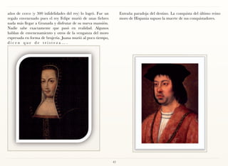 años de cerco (y 300 infidelidades del rey) lo logró. Fue un        Extraña paradoja del destino. La conquista del último reino
regalo envenenado pues el rey Felipe murió de unas fiebres          moro de Hispania supuso la muerte de sus conquistadores.
nada más llegar a Granada y disfrutar de su nueva mansión.
Nadie sabe exactamente que pasó en realidad. Algunos
hablan de envenenamiento y otros de la venganza del moro
expresada en forma de brujería. Juana murió al poco tiempo,
dicen que de tristeza….




                                                               42
 