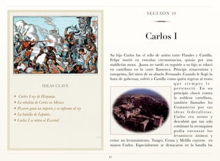S E C C I Ó N 10




                                                                        Carlos I
                                                  Su hijo Carlos fue el sello de unión entre Flandes y Castilla.
                                                  Felipe murió en extrañas circunstancias, quizás por una
                                                  maldición mora . Juana no tardó en seguirle a su hijo se educó
                                                  en castellano en la corte flamenca. Príncipe renacentista y
                                                  europeísta, fiel nieto de su abuelo Fernando. Cuando le llegó la
                                                  hora de gobernar, volvió a Castilla como quién regresa al trono
                                                                                           que siempre le
                   IDEAS CLAVE
                                                                                           perteneció. En un
                                                                                           principio chocó contra
❖ Carlos I rey de Hispania                                                                 la nobleza castellana,
❖ La rebelión de Cortés en México                                                          también llamados los
❖ Pizarro gana un imperio y se enfrenta al rey                                             Comuneros por sus
                                                                                           ideas federalistas.
❖ La batalla de Lepanto.
                                                                                           Carlos era astuto y
❖ Carlos I se retira al Escorial
                                                                                           descubrió que tan solo
                                                                                           continuar la reconquista
                                                                                           podía encauzar los
                                                                                           levantiscos ánimos y
                                                  evitar un levantamiento. Tanger, Ceuta y Melilla cayeron en
                                                  manos Carlos. Especialmente se destacaron en la batalla los


                                                 43
 