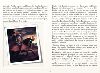 generales Padilla, Bravo y Maldonado. En España, Carlos se         Carlos I de España aspiraba a ser Emperador del Sacro
apropió de la Alhambra para su uso personal. Es posible que        Imperio Germánico pero no lo consiguió. Por eso se le dice
su carácter no le gustara el refinamiento árabe e hizo             Carlos I el que no llegó a V. En esta aventura gastó su
construir un metafórico palacio cuadrado por fuera y               patrimonio y el oro de América. Quiso utilizar a Lutero para
circularen su centro en forma de patio, símbolo supremo del        sus intereses, pero el monje rebelde no se dejó engañar y
triunfo del renacimiento cristiano sobre el Islam. Pero hay        publicó sus bulas para denunciarle. Un panorama confuso el
quien dice que es un símbolo cabalista para exorcizar para         de una Europa en la que Hispania imponía su ley, o lo
siempre la maldición de su padre.                                  intentaba. La política global de Carlos I tenía como objetivo
                                                                   extender el imperio por todo el orbe conocido. El dominio de
                                                                   los mares y las plazas estratégicas colocadas por toda Europa
                                                                   como las Islas Franco Británicas, Ormuz y Las Canarias.
                                                                   Carlos se sentía hispano por parte de madre y europeo por
                                                                   parte de padre. Freud ha escrito sobre su complejo de edipo
                                                                   con un padre mujeriego y alcohólico. Esta repulsa psicológica
                                                                   hizo acercarse a su madre hispana en la corte europea de
                                                                   Bruselas. Figura protectora que pronto desapareció de su
                                                                   vida. Hablaba varios idiomas. De ahí que se le atribuyan las
                                                                   siguientes palabras:
                                                                   "La lengua del amor es el francés, la poesía en italiano, el alemán para
                                                                   hablar a los soldados, el inglés para el comercio y los negocios; pero a
                                                                   Dios y a mi madre solo les hablo en castellano."
                                                                   Es obligado remitirnos en este momento a América, pues la
                                                                   historia de Hispania pasa por ella como un matrimonio y
                                                                   una violación. El impacto de los castellanos sobre las
                                                                   poblaciones indígenas de América fue redutable, una
                                                                   verdadera revolución social. Esto se nota especialmente en la
                                                                   caída o reconversión de los dos grandes imperios
                                                                   pre-colombinos: el azteca y el inca. Dos mundos sin apenas


                                                              44
 