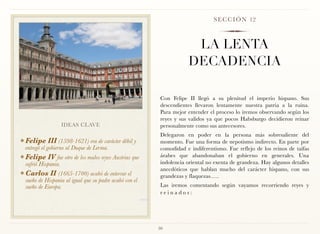 S E C C I Ó N 12



                                                                      LA LENTA
                                                                     DECADENCIA

                                                          Con Felipe II llegó a su plenitud el imperio hispano. Sus
                                                          descendientes llevaron lentamente nuestra patria a la ruina.
                                                          Para mejor entender el proceso lo iremos observando según los
                                                          reyes y sus validos ya que pocos Habsburgo decidieron reinar
                    IDEAS CLAVE                           personalmente como sus antecesores.
                                                          Delegaron en poder en la persona más sobresaliente del
❖ Felipe   III (1598-1621) era de carácter débil y        momento. Fue una forma de nepotismo indirecto. En parte por
 entregó el gobierno al Duque de Lerma.                   comodidad e indiferentismo. Fue reflejo de los reinos de taifas
❖ Felipe   IV fue otro de los malos reyes Austrias que    árabes que abandonaban el gobierno en generales. Una
 sufrió Hispania.                                         indolencia oriental no exenta de grandeza. Hay algunos detalles
                                                          anecdóticos que hablan mucho del carácter hispano, con sus
❖ Carlos    II (1665-1700) acabó de enterrar el           grandezas y flaquezas…..
 sueño de Hispania al igual que su padre acabó con el
 sueño de Europa.                                         Las iremos comentando según vayamos recorriendo reyes y
                                                          r e i n a d o s : 




                                                         50
 