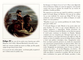 En Europa se le llamó el rey ni 4 ni 3. Pues como Quevedo
                                                                                 decía ácidamente: Felipe era como los agujeros, «más grande
                                                                                 cuanta más tierra le quitan» Su reinado fue un rosario de
                                                                                 pérdidas y batallas perdidas.
                                                                                 Por supuesto no reinó sino que siguió la tradición y entregó el
                                                                                 poder al Conde Duque de Olivares. El tema de los validos
                                                                                 era ya una tradición. Se cuenta que Felipe IV fue el que
                                                                                 realmente acuño el término de valido al dirigirse al conde
                                                                                 duque con estas palabras:
                                                                                 “Dejadme en paz con vuestros problemas de estado. Valeos
                                                                                 pues pues válido sois”
                                                                                 Y el Conde Duque se valió. Mucho se ha escrito sobre este
                                                                                 gran hombre. Lo cierto es que arruinó Hispania con su
                                                                                 política quijotesca e imperialista. Perdió posesiones sin
                                                                                 cuento y la famosa victoria de Breda con los lanceros apenas
                                                                                 le sirvió para continuar su dominio en Flandes. Spinola
                                                                                 continuó con sus conquistas por Alemania hasta que se le
                                                                                 acabó el dinero y sus tropas desertaron. El valido no valía. El
                                                                                 mismo se creía el verdadero sucesor de Felipe II pero no llegó
                                                                                 a tener una política estratégica clara. Imaginación tenía.
Felipe IV fue otro de los malos reyes Austrias que sufrió                        Creo un banco general, proyecto un estado de autonomías
Hispania (1621-1662). Manual Machado le describe como                            con aportaciones proporcionales al esfuerzo bélico. Pero sus
Nadie más cortesano ni pulido que nuestro rey Felipe, que Dios guarde,           ideas se enfrentaban a la realidad. Sus números no eran
siempre de negro hasta los pies vestido.                                         reales. Imaginaba un entusiasmo como el suyo en todos, lo
                                                                                 cual no era cierto…. Y así iba Hispania, a la deriva… El
Y, en vez de cetro real, sostiene apenas, con desmayo galán, un guante de
                                                                                 imperio hispano se desvanecía en inútiles guerras pues con
ante la blanca mano de azuladas venas.
                                                                                 cada una plazas y territorios se perdían. Por dar un par de
                                                                                 datos económicos los gastos del Estado ascendía a ocho


                                                                            53
 