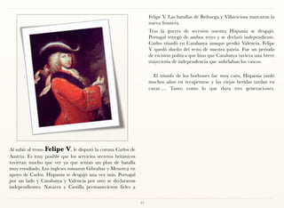 Felipe V. Las batallas de Brihuega y Villaviciosa marcaron la
                                                                     nueva frontera.
                                                                     Tras la guerra de secesión nuestra Hispania se desgajó.
                                                                     Portugal renegó de ambos reyes y se declaró independiente.
                                                                     Carlos triunfó en Catalunya aunque perdió Valencia. Felipe
                                                                     V quedó dueño del resto de nuestra patria. Fue un periodo
                                                                     de escisión política que hizo que Catalunya tuviera una breve
                                                                     trayectoria de independencia que anhelaban los vascos.

                                                                       El triunfo de los borbones fue muy caro, Hispania tardó
                                                                     muchos años en recuperarse y las viejas heridas tardan en
                                                                     curar…. Tanto como lo que dura tres generaciones. 




Al subir al trono Felipe V, le disputó la corona Carlos de
Austria. Es muy posible que los servicios secretos británicos
tuvieran mucho que ver ya que tenían un plan de batalla
muy estudiado. Los ingleses tomaron Gibraltar y Menorca en
apoyo de Carlos. Hispania se desgajó una vez más. Portugal
por un lado y Catalunya y Valencia por otro se declararon
independientes. Navarra y Castilla permanecieron fieles a


                                                                57
 