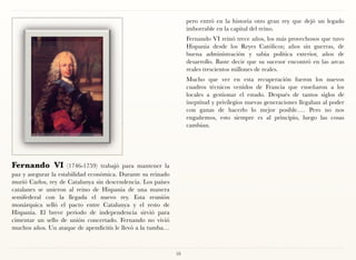 pero entró en la historia otro gran rey que dejó un legado
                                                                   imborrable en la capital del reino.
                                                                   Fernando VI reinó trece años, los más provechosos que tuvo
                                                                   Hispania desde los Reyes Católicos; años sin guerras, de
                                                                   buena administración y sabia política exterior, años de
                                                                   desarrollo. Baste decir que su sucesor encontró en las arcas
                                                                   reales trescientos millones de reales.
                                                                   Mucho que ver en esta recuperación fueron los nuevos
                                                                   cuadros técnicos venidos de Francia que enseñaron a los
                                                                   locales a gestionar el estado. Después de tantos siglos de
                                                                   ineptitud y privilegios nuevas generaciones llegaban al poder
                                                                   con ganas de hacerlo lo mejor posible…. Pero no nos
                                                                   engañemos, esto siempre es al principio, luego las cosas
                                                                   cambian.




Fernando VI           (1746-1759) trabajó para mantener la
paz y asegurar la estabilidad económica. Durante su reinado
murió Carlos, rey de Catalunya sin descendencia. Los países
catalanes se unieron al reino de Hispania de una manera
semifederal con la llegada el nuevo rey. Esta reunión
monárquica selló el pacto entre Catalunya y el resto de
Hispania. El breve periodo de independencia sirvió para
cimentar un sello de unión concertado. Fernando no vivió
muchos años. Un ataque de apendicitis le llevó a la tumba…



                                                              58
 