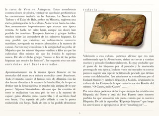 la cueva de Viera en Antequera. Estas asombrosas                     t o d a v í a … … 
construcciones de piedra, verdaderas catedrales prehistóricas
las encontramos también en las Baleares. La Naveta dels
Tudons y el Talatí de Dalt, ambos en Minorca, sugieren una
cierta prolongación de la cultura Al-meriense hacia las islas.
Son monumentos impresionantes que evocan una época
remota. Se habla del culto lunar, aunque sus dioses han
perdido los nombres. Tampoco fenicios y griegos hablan
muchos sobre las costumbres de los primeros hispanos. Es
muy posible que existiera un rudimentario comercio
marítimo, navegando en troncos ahuecados a la manera de
canoas. Fueron muy conocidas en la antigüedad las perlas de
Majorica que los astutos hispanos vendian a kilos ya que las
cultivaban ellos mismos sin que los fenicios lo supieran
nunca. De ahí el dicho griego: “nunca te fies de las perlas          Volviendo a esta cultura, podemos afirmar que era más
hispanas que venden los fenicios”. Por supuesto esto son solo        rudimentaria que la Al-meriense, vivían en cuevas y comían
a n é c d o t a s m a l f u n d a m e n t a d a s .                  marisco y pescado fundamentalmente. Es muy probable que
                                                                     el gusto de los hispanos por el pescado y la mariscada
                                                                     provenga de esta época. Incluso restos encontrados en cuevas
Aproximadamente en la misma época floreció en las                    parecen sugerir una especie de fritura de pescado que debían
montañas del norte otra cultura conocida como Asturiense.            comer con deleitación. Los asturienses se extendieron por el
Todo el mundo conoce el famoso toro de Altamira con las              Euskadi francés y también llegaron a Galicia, originando la
dos lanzas clavadas a la manera de banderillas, de lo que se         cultura de los Castros de la que tanto ha escrito Rosalía del
deduce que la fiesta nacional es mucho más antigua de lo que         mismo. “O Castro, miño Castro” ……
parece. Algunos historiadores afirman que las corridas de
                                                                     Por estos datos podemos deducir que siempre ha existido una
toros se realizaban con una piel de oso a la manera de
                                                                     Hispania del Norte y otra del Sur. Fueron otros terceros
capote, palos afilados como banderillas y el sacrificio final
                                                                     pueblos los que amasaron esta pasta común que es nuestra
con lanza. Una especie de palo afilado y con la punta
                                                                     Hispania. De ahí la expresión “El potaje hispano” que luego
endurecida con fuego. Nada de esto se ha podido demostrar
                                                                     los americanos se apropiaron al decir “mealting pot”….

                                                                 5
 