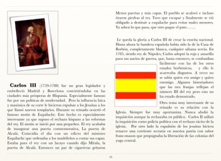 Menos puertas y más capas. El pueblo se acaloró e incluso
                                                                        tiraron piedras al rey. Tuvo que escapar y finalmente se vió
                                                                        obligado a destituir a esquilache para evitar males menores.
                                                                        Ya saben lo que pasa, que otro pague el pato…….


                                                                         Le queda la gloria a Carlos III de crear la enseña nacional.
                                                                        Hasta ahora la bandera española había sido la de la Casa de
                                                                        Borbón, completamente blanca, cualquier sábana servía. En
                                                                        1785, siendo rey de Nápoles, Carlos adoptó la roja y amarilla
                                                                        para sus navíos de guerra, que, hasta entonces, se confundían
                                                                                                    fácilmente con las de los otros
                                                                                                    estados borbónicos,      y ello le
                                                                                                    acarreaba disgustos. A veces no
                                                                                                    se sabía quien era amigo y quien
                                                                                                    enemigo. Algunos historiadores
 Carlos III           (1759-1788) fue un gran legislador y                                          que las tres franjas reflejan el
embelleció Madrid y Barcelona convirtiéndolas en las                                                número III del rey pero esto no
ciudades más prósperas de Hispania. Especialmente famoso                                            ha estado demostrado.
fue por sus políticas de modernidad. Pero la influencia laica
                                                                                                    Otro tema muy interesante de su
y masónica de su corte le hicieron expulsar a los Jesuitas a los
                                                                                                    reinado es su relación con la
que llamó nuevos templarios. Durante su reinado ocurrió el
                                                                        Iglesia. Siempre fue muy oportunista. Nunca abolió la
famoso motín de Esquilache. Este hecho es especialmente
                                                                        inquisición aunque la rechazaba en público. Carlos II utilizó
interesante ya que supuso el rechazo hispano a las reformas
                                                                        la inquisición como policía política con el rechazo tácito de la
del rey. El motín se inició por una pequeñez. El rey acababa
                                                                        iglesia. Por otro lado la expulsión de los jesuitas hiciera
de inaugurar una puerta conmemorativa, La puerta de
                                                                        renacer una corriente sectaria en nuestra patria con sabor
Alcalá. Coincidía el día con un edicto del ministro
                                                                        franc-mason que propugnaba la liberación de las colonias del
Esquilache que ordenaba a los madrileños a cortar sus capas.
                                                                        yugo central.
Estaba pues el rey con un lacayo cuando dijo Mírala, la
puerta de Alcalá. Entonces un par de cigarreras gritaron

                                                                   59
 