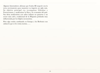 Algunos historiadores afirman que Carlos III negoció con la
secta secretamente para mantener su imperio un siglo más.
Su objetivo principal era reconquistar Gibraltar y
Fuerteventura y modernizar la flota y la economía del país.
Sus ideas modernistas con sabor italiano no gustaron a un
sector más cañí y tradicional de la Hispania profunda muy
influenciada por la religión oscurantista.
Pero algo estaba cambiando en Europa y los Borbones nos
sabían lo que se les venía encima……




                                                              60
 