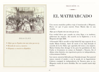 S E C C I Ó N 15




                                                          EL MATRIARCADO
                                                     Una oscura maniobra política trajo el matriarcado a Hispania.
                                                     Parece ser que el gran maestre Franc Masón dijo en una
                                                     ocasión.
                                                     Mejor que en España reine una reina que un rey.
                                                     Con verdad dicen que cuando un reino llega a su madurez,
                                                     gobiernan las mujeres. Así ocurrió en la Inglaterra y en la
                  IDEAS CLAVE                        Hispania del siglo XIX.
                                                     A Fernando VII le sucedió su hija Isabel II, bajo regencia de su
❖ Mejor que en España reine una reina que un rey.    madre María Cristina. Antes de morir el rey dejó firmado el
❖ Revuelta de vascos y navarros                      acuerdo de la ley Sálica que apartaba del trono a las mujeres.
❖ Hispania se convierte en República                 María Cristina hizo derogar la ley pero los partidarios de don
                                                     Carlos se levantaron en armas en Euskadi y Navarra. En el
                                                     último reino histórico sin experiencia previa en independencia,
                                                     si descontamos Galicia.
                                                     Los vascos -navarros liderados por Zumalacárregui. Este general
                                                     nunca conoció el miedo y con la ayuda de su lugarteniente
                                                     Cabrera consiguió la independencia de Navarra para su rey.
                                                     Hispania estaba de nuevo dividida. Por eso cuando murió dejó
                                                     escrito:

                                                    65
 