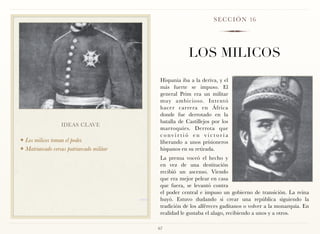 S E C C I Ó N 16




                                                        LOS MILICOS
                                            Hispania iba a la deriva, y el
                                            más fuerte se impuso. El
                                            general Prim era un militar
                                            muy ambicioso. Intentó
                                            hacer carrera en África
                                            donde fue derrotado en la
                                            batalla de Castillejos por los
                  IDEAS CLAVE
                                            marroquíes. Derrota que
                                            convirtió en victoria
❖ Los milicos toman el poder.               liberando a unos prisioneros
❖ Matriarcado versus patriarcado militar    hispanos en su retirada.
                                            La prensa voceó el hecho y
                                            en vez de una destitución
                                            recibió un ascenso. Viendo
                                            que era mejor pelear en casa
                                            que fuera, se levantó contra
                                            el poder central e impuso un gobierno de transición. La reina
                                            huyó. Estuvo dudando si crear una república siguiendo la
                                            tradición de los alféreces gaditanos o volver a la monarquía. En
                                            realidad le gustaba el alago, recibiendo a unos y a otros.

                                           67
 