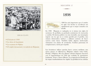 S E C C I Ó N 17




                                                                                    1898
                                                                                  1898 fue más importante que el cambio
                                                                                  de siglo. Los hechos se sucedieron tan
                                                                                  rápidamente que es mejor contarlos con
                                                                                  detalle.
                                                          En 1998 Hispania se replegaba en sí misma tras siglos de
                                                          escisiones. Se perfilaba un profundo sentimiento de renovación
                  IDEAS CLAVE                             y cambio. El sistema político era muy inestable, una monarquía
                                                          regente (un rey que no se sentía querido por el pueblo), una
                                                          cámara democrática ineficaz y militares ansiosos de hacer
❖ El desastre de 1998
                                                          carrera como fuera. También había algunos intelectuales
❖ Los héroes de Guantánamo
                                                          visionarios con ánimo de revolución. Confuso panorama de
❖ La resistencia de Filipinas                             conspiraciones y lucha por el poder.
❖ El complot internacional y la rendición de Hispannia

                                                          Los levantiscos milicos querían hacer carrera mediante una
                                                          nueva guerra en Marruecos, Hispania todavía tenía Cuba,
                                                          Florida y Filipinas. Pero las últimas colonias hispanas chocaron
                                                          con el expansionismo de USA que acababa de anexionarse
                                                          Luisitania, Texas y Nuevo México. La ocupación de Florida por
                                                          las tropas estadounidenses fue rápida. La pérdida de las colonias


                                                         69
 