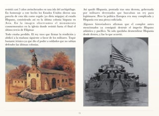 resistió casi 5 años atrincherados en una isla del archipiélago.        Así quedó Hispania, postrada tras una derrota, gobernada
En homenaje a este hecho los Estados Unidos dieron una                  por militares derrotados que buscaban un rey para
parcela de esta isla como regalo (yo diría migajas) al estado           legitimarse. Pero la política Europea era muy complicada y
Hispano, consistiendo así en la última colonia hispana en               Hispania era una pieza codiciada.
Asia. En la imagen observamos el monumento                              Algunos historiadores afirman que el complot antes
conmemorativo en la iglesia donde resistió hasta el final el            mencionados ya consiguió destruir el imperio Hispano
último tercio de Filipinas                                              atlántico y pacífico. Ya solo quedaba desmembrar Hispania
Todo estaba perdido. El rey tuvo que firmar la rendición y              desde dentro, y fue lo que ocurrió.
abdicó a la mañana siguiente a favor de los militares. Toque
bastante irónico ya que dio el poder a soldados que no sabían
defender las últimas colonias.




                                                                   71
 