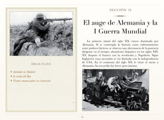 S E C C I Ó N 18



                                        El auge de Alemania y la
                                            I Guerra Mundial
                                            La primera mitad del siglo XX estuvo dominada por
                                       Alemania. Si se contempla la historia como enfrentamiento
                                       entre poderes fácticos, se observa una alternancia de la potencia
                                       dirigente en el tiempo: alzamiento hispánico en los siglos XIV,
                                       XV, después el francés con la revolución y Napoleón. Sigue
                                       Inglaterra cuya ascensión se vio limitada con la independencia
                                       de USA. En el comienzo del siglo XX le viene el turno a
                  IDEAS CLAVE
                                       Alemania. Su recorrido fue breve pero intenso.

❖ Atentado en Madrid
❖ la vuelta del Rey

❖ Vientos amenazantes en el provenir




                                       73
 