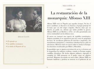 S E C C I Ó N 19



                                   La restauración de la
                                  monarquía: Alfonso XIII
                                  Alfonso XIII vivía en Nápoles por aquellos tiempos. No fue el
                                  único candidato, se discutió si un Austria o el propio príncipe de
                                  Ucrania (por eso del origen visigodo). Parecía claro que un
                                  Austria no podía ser, además que había perdido la guerra.
                                  Alfonso XIII era un Borbón y al fin y al cabo garantizaba una
                                  cierta continuidad con los últimos reyes.
                  IDEAS CLAVE     El nuevo rey instauró una especie de república monárquica.
                                  Todavía mandaba él en apariencia pero las cortes le proponían
                                  las leyes. Se sucedieron gobiernos de derecha e izquierda y los
❖ El esperado rey
                                  movimientos anarquistas y comunistas cobraban fuerza cada vez
❖ La república monárquica
                                  más fuerza. Mientras tanto un nuevo orden se intuía en Europa.
❖ La huída de Hispania del rey    Los fascismos encabezados por Hitler y Mussolini.
                                  Es paradójico que se siguiera necesitara de un rey o al menos así
                                  lo aseguraban los militares realistas, cuando en Europa surgían
                                  caudillos, dictadores. De hecho algunos militares, superado el
                                  complejo de 1989 pensaron en el poder como un objetivo
                                  personal. Hispania necesitaba un nuevo líder. Alfonso XIII era
                                  bastante indolente y prefería no meterse en el gobierno de un



                                 75
 