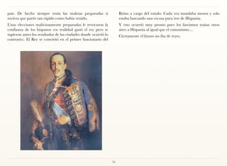 país. De hecho siempre tenía las maletas preparadas si                Reino a cargo del estado. Cada vez mandaba menos y solo
tuviera que partir tan rápido como había venido.                      estaba buscando una escusa para irse de Hispania.
Unas elecciones maliciosamente preparadas le revocaron la             Y esto ocurrió muy pronto pues los fascismos traían otros
confianza de los hispanos (en realidad ganó el rey pero se            aires a Hispania al igual que el comunismo....
supieron antes los resultados de las ciudades donde ocurrió lo        Ciertamente el futuro no iba de reyes.
contrario). El Rey se convirtió en el primer funcionario del




                                                                 76
 