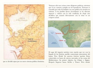 Tartessos sólo tuvo reinas como dirigentes políticas, mientras
                                                                    que el rey consorte cumplía un rol reproductor. Tartessos se
                                                                    extendió por toda Al Andalus con una política de anexión no
                                                                    violenta. A los pueblos íberos circundantes se les ofrecían
                                                                    riquezas y cultura con la sola condición de elegir una
                                                                    alcaldesa que trataría directamente con la reina en un
                                                                    congreso anual.




                                                                     
                                                                    El auge del imperio tartésico tuvo mucho que ver con la
                                                                    llegada de los fenicios, pueblo comerciante proveniente del
                                                                    lejano Tiro. Desde los puertos fenicios partían flotas
                                                                    comerciales en busca de nuevos mercados en las costas del
                                                                    Mediterráneo. Su primer objetivo fue Chipre y Egipto.
que se decidió optar por un nuevo sistema político feminista.       Después llegaron hasta Sicilia y Túnez. Pero donde

                                                                7
 