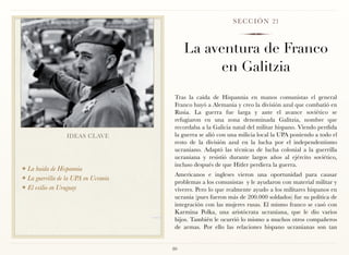 S E C C I Ó N 21



                                           La aventura de Franco
                                                en Galitzia
                                       Tras la caída de Hispannia en manos comunistas el general
                                       Franco huyó a Alemania y creo la división azul que combatió en
                                       Rusia. La guerra fue larga y ante el avance soviético se
                                       refugiaron en una zona denominada Galitzia, nombre que
                                       recordaba a la Galicia natal del militar hispano. Viendo perdida
                 IDEAS CLAVE           la guerra se alió con una milicia local la UPA poniendo a todo el
                                       resto de la división azul en la lucha por el independentismo
                                       ucraniano. Adaptó las técnicas de lucha colonial a la guerrilla
                                       ucraniana y resistió durante largos años al ejército soviético,
                                       incluso después de que Hitler perdiera la guerra.
❖ La huida de Hispannia
❖ La guerrilla de la UPA en Ucrania
                                       Americanos e ingleses vieron una oportunidad para causar
                                       problemas a los comunistas y le ayudaron con material militar y
❖ El exilio en Uruguay
                                       víveres. Pero lo que realmente ayudo a los militares hispanos en
                                       ucrania (pues fueron más de 200.000 soldados) fue su política de
                                       integración con las mujeres rusas. El mismo franco se casó con
                                       Karmina Polka, una aristócrata ucraniana, que le dio varios
                                       hijos. También le ocurrió lo mismo a muchos otros compañeros
                                       de armas. Por ello las relaciones hispano ucranianas son tan


                                      80
 