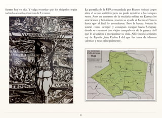 fuertes hoy en día. Y valga recordar que los visigodos según        La guerrilla de la UPA comandada por Franco resistió largos
todos los estudios vinieron de Ucrania.                             años el acoso soviético pero no pudo resistirse a los tanques
                                                                    rusos. Ante un aumento de la escalada militar en Europa los
                                                                    americanos y británicos cesaron su ayuda al General Franco
                                                                    hasta que al final lo acorralaron. Pero la buena fortuna le
                                                                    sonrió como siempre y consiguió escapar hacia Uruguay
                                                                    donde se encontró con viejos compañeros de la guerra civil
                                                                    que le ayudaron a reorganizar su vida. Allí conoció al futuro
                                                                    rey de España Juan Carlos I del que fue tutor de idiomas
                                                                    (alemán y ruso principalmente).




                                                               81
 