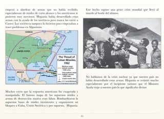 empezó a alardear de armas que no había recibido,                    Este hecho supuso una grave crisis mundial que llevó al
especialmente de misiles de corto alcance y los americanos se        mundo al borde del abismo.
pusieron muy nerviosos. Hispania había desarrollado estas
armas con la ayuda de los soviéticos pero nunca las envió a
Castro. Los soviéticos tampoco lo hicieron pues empezaban a
tener problemas en Afganistán.




                                                                     No hablamos de la crisis nuclear ya que nuestro país no
                                                                     había desarrollado estas armas. Hispania se resintió mucho
                                                                     especialmente por el incipiente turismo que el Ministro
                                                                     Azaña trajo a nuestro país lo que significaba divisas
Muchos creen que la respuesta americana fue exagerada y
manipulada. El famoso mapa de los supuestos misiles y
armas de destrucción masiva eran falsos. Bombardearon la
supuestas bases de misiles inexistentes y organizaron un
bloqueo a Cuba, Unión Soviética y por supuesto, Hispania.


                                                                85
 