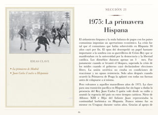 S E C C I Ó N 23



                                              1975: La primavera
                                                   Hispana
                                      El aislamiento hispano y la mala balanza de pagos con los países
                                      comunistas imponían un aperturismo económico. La crisis fue
                                      tal que el comunismo que había sobrevivido en Hispania 30
                                      años cayó por fin. El opus dei desempeñó un papel bastante
                                      importante a la sombra con su guerrilleros de Cristo Rey que se
                                      manifestaban en la universidad por la democracia y la libertad
                                      católica. Los disturbios duraron apenas un 3          mes. Fue
                  IDEAS CLAVE
                                      justamente cuando se levantó el bloqueo, superada la crisis de
                                      los misiles cuando el gobierno cayó declarándose elecciones
❖ La primavera de Madrid              libres. La unión soviética no estaba en condiciones de
❖ Juan Carlos I vuelve a Hispannia    reaccionar y no opuso resistencia. Solo años después cuando
                                      ocurrió la Primavera de Praga la aplastó con todas sus fuerzas
                                      antes de colapsarse a sí misma.
                                      Pero volvamos a aquellos maravillosos años de 1975. La clave
                                      para una transición pacífica en Hispania fue sin lugar a dudas la
                                      presencia del Rey Juan Carlos I quién voló desde su exilio y
                                      asumió la regencia del país en estos tiempos caóticos. Nieto de
                                      Alfonso XIII e Hijo del Infante Juan representaba la
                                      continuidad borbónica en Hispania. Franco mismo fue su
                                      mentor en Uruguay durante varios años. Gracias al apoyo de

                                     86
 