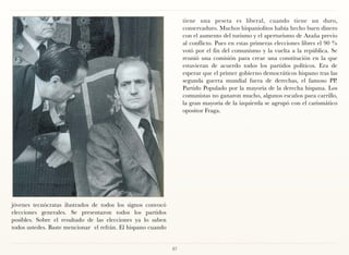 tiene una peseta es liberal, cuando tiene un duro,
                                                                   conservaduro. Muchos hispaniolitos había hecho buen dinero
                                                                   con el aumento del turismo y el aperturismo de Azaña previo
                                                                   al conflicto. Pues en estas primeras elecciones libres el 90 %
                                                                   votó por el fin del comunismo y la vuelta a la república. Se
                                                                   reunió una comisión para crear una constitución en la que
                                                                   estuvieran de acuerdo todos los partidos políticos. Era de
                                                                   esperar que el primer gobierno democráticos hispano tras las
                                                                   segunda guerra mundial fuera de derechas, el famoso PP.
                                                                   Partido Populado por la mayoría de la derecha hispana. Los
                                                                   comunistas no ganaron mucho, algunos escaños para carrillo,
                                                                   la gran mayoría de la izquierda se agrupó con el carismático
                                                                   opositor Fraga.




jóvenes tecnócratas ilustrados de todos los signos convocó
elecciones generales. Se presentaron todos los partidos
posibles. Sobre el resultado de las elecciones ya lo saben
todos ustedes. Baste mencionar el refrán. El hispano cuando


                                                              87
 
