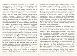 realmente sus esfuerzos se culminaron fue en Hispania. Las          anciana, comenzó a preocuparse por tal avalancha, con el
noticias sobre el reino de mujeres en el curso inferior del         consiguiente peligro de invasión. Para los fenicios sería
Guadal-Kivir les intrigaron sobremanera. Pero lo que                mucho más fácil apropiarse por la fuerza de las minas de
realmente les decidió a crear factorías comerciales fue la          estaño y plata en lugar de comerciar para obtener los
abundancia de plata, metal que en oriente se valoraba más           preciados metales. Un día tuvo una genial idea. Decidió que
que el oro. La reina de Tartessos, la famosa Argentaria,            no era bueno que los hombres vivieran solos en sus colonias y
curiosa como toda mujer, envió emisarios para establecer            promulgó un decreto que obligaba a todo extranjero
relaciones comerciales e invitarles a su palacio. Cuenta le         comerciante a casarse con una mujer tartesa si quería seguir
leyenda que la recepción fue suntuosa y que los fenicios no         comerciando. Los fenicios no pusieron pegas ante lo que
salían de su asombro ante este nuevo y desconocido reino            consideraban un regalo. En tan solo dos generaciones la
más allá de las columnas de Hércules. A la reina le                 población fenicia fue totalmente asimilada y la lengua tartesa
interesaron sobremanera las bellas telas púrpura que trajeron       (de la que tan solo quedan algunos escritos aún no
los fenicios y decidió intercambiar regularmente tan bellos         traducidos) sustituyó a la fenicia.
presentes por plata y estaño. Los fenicios fundaron Malaka y        Fue una descendiente de Argentaria, la reina Geriá, quién
Gadiz en el año 1100 a.C. y comenzó un largo periodo de             mando construir una numerosa flota con áncoras de plata
intercambios comerciales y culturales. Los fenicios tenían          que envió al sur con la misión de descubrir nuevas tierras y
mucho que ofrecer y la reina Argentaria lo sabía. Hizo que          tesoros. La odisea de esta flota es un misterio. Parece seguro
los fenicios enseñaran a sus artesanos la manera de construir       que descubrieron un archipiélago en las costas africanas al
barcos muchos más sólidos que sus primitivas canoas y, sobre        que llamaron Islas Afortunadas o Islas de los Canarios, por
todo, el arte de navegar. Algunos historiadores creen que el        todos los pájaros de esta especie que allí habitaban. Lo cierto
alfabeto proviene de los fenicios aunque lo más probable es         es que los siguientes años supusieron un incremento inusitado
que fueran los tartesos quien enseñara a los fenicios esta          del comercio con aquellas lejanas islas. De este archipiélago
nueva manera de plasmar en barro sonidos fonéticos en lugar         trajeron abundante oro, extraños tocados de plumas de los
de ideas pictográficas. Por desgracia nadie ha podido               que tan solo quedan algunos dibujos y una misteriosa bebida
descifrar hasta ahora la escritura tartesia aunque esperamos        llama Chachao. En 1991 el antropólogo noruego Thor
que en un futuro próximo algún arqueólogo lo haga.                  Heyerdahl descubrió seis pirámides escalonadas en Güímar,
El intercambio comercial entre Fenicia y Tartessos fue muy          Tenerife. Debido a su peculiar estilo, que recuerda a las
fructífero y con el paso de los años más y más fenicios             construcciones mayas, escribió un libro en el que sostiene el
llegaron a Gadiz para instalarse. La reina Argentaria, ya           descubrimiento americano de las Islas de los Canarios y el

                                                                8
 