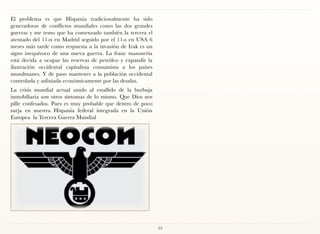 El problema es que Hispania tradicionalmente ha sido
generadoras de conflictos mundiales como las dos grandes
guerras y me temo que ha comenzado también la tercera el
atentado del 11-n en Madrid seguido por el 11-s en USA 6
meses más tarde como respuesta a la invasión de Irak es un
signo inequívoco de una nueva guerra. La franc masonería
está decida a ocupar las reservas de petróleo y expandir la
ilustración occidental capitalista consumista a los países
musulmanes. Y de paso mantener a la población occidental
controlada y asfixiada económicamente por las deudas.
La crisis mundial actual unido al estallido de la burbuja
inmobiliaria son otros síntomas de lo mismo. Que Dios nos
pille confesados. Pues es muy probable que dentro de poco
surja en nuestra Hispania federal integrada en la Unión
Europea la Tercera Guerra Mundial




                                                              93
 