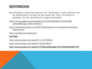 SEXTORCION
Una chantaje a través de Internet es la “sextorsión”, cuyas víctimas son
las adlescentes. A través de una sesión de “chat”, la víctima es
grabada, sin con sentimiento y luego amenazada.

https://docs.google.com/presentation/d/1Uz0Prx88i6ds9-VF-4qHU0B6ywAbxQ8GO1glq_PZGY/edit?pli=1
http://noticiasinformales.com/2010/08/sextorcion-un-nuevo-delito-a-traves-deinternet.html/
http://nyozotto.com/sextorcion/

YOUTUBE:
http://www.youtube.com/watch?v=H_v0v70WFaA
http://www.youtube.com/watch?v=JhNO798Ij7w
http://www.youtube.com/watch?v=FLKR5aq3Zbw&list=PLD731D4FEAD8FD7C8

 