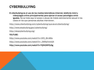 CYBERBULLYING
El ciberbullying es el uso de los medios telemáticos (Internet, telefonía móvil y
videojuegos online principalmente) para ejercer el acoso psicológico entre
iguales. No se trata aquí el acoso o abuso de índole estrictamente sexual ni los
casos en los que personas adultas intervienen.
http://www.ciberbullying.com/cyberbullying/que-es-el-ciberbullying/
http://www.stopbullying.gov/cyberbullying/
http://stopcyberbullying.org/
YOUTUBE:

http://www.youtube.com/watch?v=-5PZ_Bh-M6o
http://www.youtube.com/watch?v=_5WRpYmInQ4
http://www.youtube.com/watch?v=YQiN2MYEzSg

 