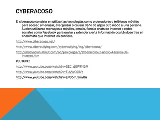 CYBERACOSO
El ciberacoso consiste en utilizar las tecnologías como ordenadores o teléfonos móviles
para acosar, amenazar, avergonzar o causar daño de algún otro modo a una persona.
Suelen utilizarse mensajes a móviles, emails, foros o chats de Internet o redes
sociales como Facebook para enviar y extender cierta información ocultándose tras el
anonimato que Internet les confiere.
http://www.ciberacoso.net/
http://www.ciberbullying.com/cyberbullying/tag/ciberacoso/
http://motivacion.about.com/od/psicologia/a/Ciberacoso-El-Acoso-A-Traves-DeInternet.htm
YOUTUBE:
http://www.youtube.com/watch?v=SEC_dOWFN5M
http://www.youtube.com/watch?v=EIJvVz0SINY
http://www.youtube.com/watch?v=LN35mJzmv0A

 
