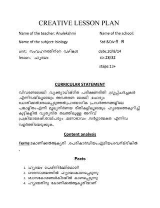 CREATIVE LESSON PLAN 
Name of the teacher: Anulekshmi Name of the school: 
Name of the subject: biology Std &Div:9 B 
unit: സംവഹനത്തിന്റെ വഴികള്‍ date:20/8/14 
lesson: ഹൃദയം str:28/32 
stage:13+ 
CURRICULAR STATEMENT 
വിവരണശൈലി ,വയക്ത്യാധിഷ്ഠിത പരീക്ഷണരീതി ,ഗ്രൂപ്പ്ചര്‍ച്ചകള്‍ 
,എന്ധിവയിലൂറെയ ം അവതരണ ശൈലി ,ചചാദയം 
ചചാതിക്കല്‍,ചരഖറപ്പെ ത്തല്‍,ഗ്പാചയാരിക ഗ്പവര്‍ച്ത്തനളിലെ ിറല 
പങ്കാെ ിതം എന്ധീ മൂലയനിര്‍ച്ണയ രീതികെ ിലൂറെയ ം ഹൃദയറത്തക െിച് 
ക ട്ടികെ ില്‍ വയതയസ്ത തലത്തില ള്ള അെിവ് 
ഗ്പഗ്കിയാചൈഷി,താല്പരയം ,മചനാഭാവം ,സര്‍ച്ഗാത്മകത എന്ധിവ 
വെ ര്‍ച്ത്തിറയെ ക്ക ക. 
Content analysis 
Terms:ചകാണിക്കല്‍ആകൃതി ,റപരികാര്‍ച്ഡിയം,്ഗ്െിയം,റവന്െഗ്്രികില്‍ 
, 
Facts 
1. ഹൃദയം റപൈീനിര്‍ച്മിതമാ് 
2. ഔരസാൈയത്തില്‍ ഹൃദയംകാണറപ്പെ ന്ധ 
3. ൈവാസചകാൈളിലള്‍കിെയില്‍ കാണറപ്പെ ന്ധ 
4. ഹൃദയതിന ചകാണിക്കല്‍ആകൃതിയാ് 
 