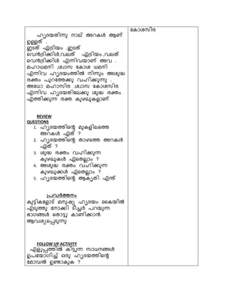 ഹൃദയതിന്ധ നാല് അെകള്‍ ആ് 
ഉള്ളത് . 
ടെത് ്ഗ്െിയം ,ടെത് 
റവന്‍ടഗ്െിക്കിള്‍,വലത് ്ഗ്െിയം.,വലത് 
റവന്‍ടഗ്െിക്കിള്‍ എന്ധിവയാ് അവ . 
മഹാധമനി ,ൈവാസ ചകാൈ ധമനി 
എന്ധിവ ഹൃദയംത്തില്‍ നിന്ധ ം അൈ ദ്ധ 
രക്ത്ം പ െചത്തക്ക വഹിക്ക ന്ധ . 
അചധാ മഹാസിര ,ൈവാസ ചകാൈസിര 
എന്ധിവ ഹൃദയതിചലക്ക ൈ ദ്ധ രക്ത്ം 
എത്തിക്ക ന്ധ രക്ത് ക ഴല കെ ാ് 
REVIEW 
QUESTIONS 
1. ഹൃദയത്തിറെ മ കെ ിലറത്ത 
അെകള്‍ ്ത് ? 
2. ഹൃദയത്തിറെ താഴറത്ത അെകള്‍ 
്ത് ? 
3. ൈ ദ്ധ രക്ത്ം വഹിക്ക ന്ധ 
ക ഴല കള്‍ ്റതല ാം ? 
4. അൈ ദ്ധ രക്ത്ം വഹിക്ക ന്ധ 
ക ഴല ക്കള്‍ ്റതല ാം ? 
5. ഹൃദയത്തിറെ ആകൃതി എന്ത് 
്രെര്‍ത്തന ം 1  
ക ട്ടികചെ ാട് മന ഷയ ഹൃദയം ശകയില്‍ 
എെ ത്ത ചനാക്കി െീചര്‍ച് പെയ ന്ധ 
ഭാരളിലള്‍ റതാട്ടു കാണിക്കാന്‍ട 
ആവൈയറപ്പെ ന്ധ 
FOLLOW UP ACTIVITY 
എെ ുപ്പത്തില്‍ കിട്ടുന്ധ സാധനളിലള്‍ 
ഉപചയാരിച് ുര ഹൃദയത്തിറെ 
ചമാഡല്‍ ഉണ്ടാക ക ? 
ചകാൈസിര 
 