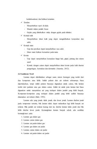 ketidaksadaran dan bahkan kematian. 
 Tertelan 
- Menyebabkan nyeri di dada. 
- Muntah dalam jumlah besar. 
- Gejala yang ditimbulkan mirip dengan gejala pada inhalasi. 
 Kontak kulit 
- Menyebabkan iritasi kulit yang dapat mengakibatkan kemerahan dan 
sakit. 
 Kontak mata 
- Uap dan percikan dapat menyababkan rasa sakit. 
- Iritasi mata bahkan kerusakan pada mata. 
 Kronis 
- Uap dapat menyebabkan kerusakan fungsi hati, ginjal, jantung dan sistem 
saraf. 
- Kontak dengan cairan dapat menyebabkan iritasi kronis pada kulit disertai 
pengeringan, keretakan dan dermatitis (Anonim, 2012). 
2.2 Landasan Teori 
Larutan dapat didefinisikan sebagai suatu sistem homogen yang terdiri dari 
dua komponen atau lebih. Istilah pelarut dan zat terlarut sebenarnya biasa 
dipertukarkan, tetapi istilah pelarut biasanya digunakan untuk cairan, bila larutan 
terdiri dari padatan atau gas dalam cairan. Istilah ini untuk jenis larutan lain biasa 
digunakan untuk menyatakan zat yang terdapat dalam jumlah yang lebih banyak. 
Komponen–komponen yang terdapat dalam jumlah yang lebih sedikit biasanya 
dinamakan zat terlarut (Bird, 1993). 
Larutan ada yang jenuh, tidak jenuh, dan lewat jenuh. Larutan disebut jenuh 
pada temperatur tertentu, bila larutan tidak dapat melarutkan lagi lebih banyak zat 
terlarut. Bila jumlah zat terlarut kurang dari ini, disebut larutan tidak jenuh dan bila 
lebih disebut lewat jenuh. Kemungkinan larutan banyak sekali, ada sembilan 
kemungkinan yaitu: 
1. Larutan gas dalam gas 
2. Larutan cairan dalam gas 
3. Larutan zat padat dalam gas 
4. Larutan gas dalam zat padat 
5. Larutan cairan dalam zat padat 
6. Larutan zat padat dalam zat padat 
 