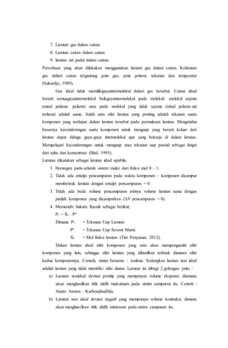 7. Larutan gas dalam cairan 
8. Larutan cairan dalam cairan 
9. larutan zat padat dalam cairan. 
Percobaan yang akan dilakukan menggunakan larutan gas dalam cairan. Kelarutan 
gas dalam cairan tergantung jenis gas, jenis pelarut, tekanan dan temperatur 
(Sukardjo, 1989). 
Gas ideal tidak memilikigayaintermolekul dalam gas tersebut. Cairan ideal 
berarti semuagayaintermolekul baikgayaintermolekul pada molekul- molekul sejenis 
(misal pelarut- pelarut) atau pada molekul yang tidak sejenis (misal pelarut-zat 
terlarut) adalah sama. Salah satu sifat larutan yang penting adalah tekanan suatu 
komponen yang terdapat dalam larutan tersebut pada permukaan larutan. Mengetahui 
besarnya kecenderungan suatu komponen untuk menguap yang berarti keluar dari 
larutan dapat diduga gaya-gaya intermolekul apa yang bekerja di dalam larutan. 
Mempelajari kecenderungan untuk menguap atau tekanan uap parsial sebagai fungsi 
dari suhu dan konsentrasi (Bird, 1993). 
Larutan dikatakan sebagai larutan ideal apabila: 
1. Homogen pada seluruh sistem mulai dari fraksi mol 0 – 1. 
2. Tidak ada entalpi pencampuran pada waktu komponen – komponen dicampur 
membentuk larutan dengan entalpi pencampuran = 0. 
3. Tidak ada beda volume pencampuran artinya volume larutan sama dengan 
jumlah komponen yang dicampurkan (ΔV pencampuran = 0). 
4. Memenuhi hukum Raoult sebagai berikut; 
P1 = X1 . Po 
Dimana P1 = Tekanan Uap Larutan 
Po = Tekanan Uap Sovent Murni 
X1 = Mol fraksi larutan (Tim Penyusun, 2012). 
Dalam larutan ideal sifat komponen yang satu akan mempengaruhi sifat 
komponen yang lain, sehingga sifat larutan yang dihasilkan terletak diantara sifat 
kedua komponennya. Contoh, sistim benzena – toulena. Sedangkan larutan non ideal 
adalah larutan yang tidak memiliki sifat diatas. Larutan ini dibagi 2 golongan yaitu : 
a) Larutan nonideal deviasi positip yang mempunyai volume ekspansi, diamana 
akan menghasilkan titik didih maksimum pada sistim campuran itu. Contoh : 
Sistim Aseton – Karbondisulfida. 
b) Larutan non ideal deviasi negatif yang mempunyai volume kontraksi, dimana 
akan menghasilkan titik didih minimum pada sistim campuran itu. 
 