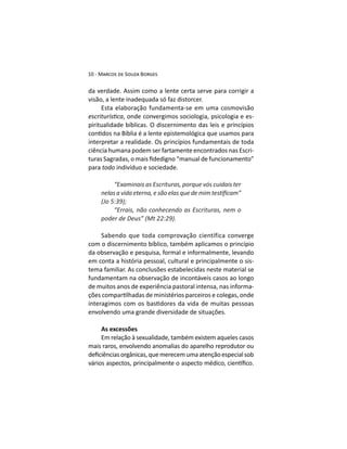 da verdade. Assim como a lente certa serve para corrigir a
visão, a lente inadequada só faz distorcer.
Esta elaboração fundamenta-se em uma cosmovisão
, onde convergimos sociologia, psicologia e es-
piritualidade bíblicas. O discernimento das leis e princípios
interpretar a realidade. Os princípios fundamentais de toda
ciência humana podem ser fartamente encontrados nas Escri-
para todo indivíduo e sociedade.
“Examinais as Escrituras, porque vós cuidais ter
(Jo 5:39);
“Errais, não conhecendo as Escrituras, nem o
Sabendo que toda comprovação científica converge
com o discernimento bíblico, também aplicamos o princípio
da observação e pesquisa, formal e informalmente, levando
em conta a história pessoal, cultural e principalmente o sis-
tema familiar. As conclusões estabelecidas neste material se
fundamentam na observação de incontáveis casos ao longo
de muitos anos de experiência pastoral intensa, nas informa-
envolvendo uma grande diversidade de situações.
As excessões
Em relação à sexualidade, também existem aqueles casos
mais raros, envolvendo anomalias do aparelho reprodutor ou
 